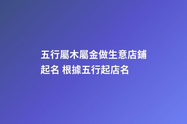 五行屬木屬金做生意店鋪起名 根據五行起店名-第1張-店鋪起名-玄機派